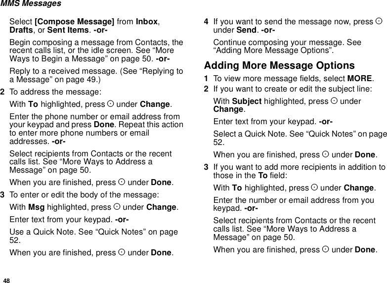 48MMS MessagesSelect [Compose Message] from Inbox,Drafts,orSent Items.-or-Begin composing a message from Contacts, therecent calls list, or the idle screen. See “MoreWays to Begin a Message” on page 50. -or-Reply to a received message. (See “Replying toaMessage”onpage49.)2To address the message:With To highlighted, press Aunder Change.Enter the phone number or email address fromyour keypad and press Done. Repeat this actionto enter more phone numbers or emailaddresses. -or-Select recipients from Contacts or the recentcalls list. See “More Ways to Address aMessage” on page 50.When you are finished, press Aunder Done.3To enter or edit the body of the message:With Msg highlighted, press Aunder Change.Enter text from your keypad. -or-Use a Quick Note. See “Quick Notes” on page52.When you are finished, press Aunder Done.4Ifyouwanttosendthemessagenow,pressAunder Send.-or-Continue composing your message. See“AddingMoreMessageOptions”.Adding More Message Options1To view more message fields, select MORE.2If you want to create or edit the subject line:With Subject highlighted, press AunderChange.Enter text from your keypad. -or-Select a Quick Note. See “Quick Notes” on page52.When you are finished, press Aunder Done.3If you want to add more recipients in addition tothoseintheTo field:With To highlighted, press Aunder Change.Enter the number or email address from youkeypad. -or-Select recipients from Contacts or the recentcalls list. See “More Ways to Address aMessage” on page 50.When you are finished, press Aunder Done.