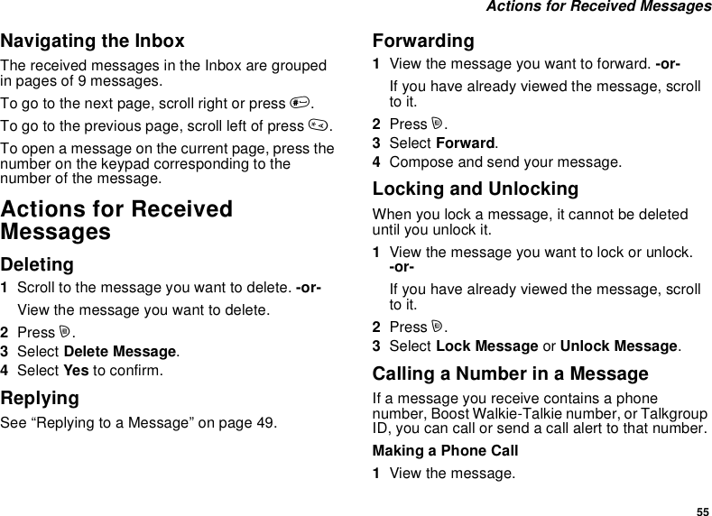 55Actions for Received MessagesNavigating the InboxThe received messages in the Inbox are groupedin pages of 9 messages.To go to the next page, scroll right or press #.To go to the previous page, scroll left of press *.To open a message on the current page, press thenumber on the keypad corresponding to thenumber of the message.Actions for ReceivedMessagesDeleting1Scroll to the message you want to delete. -or-View the message you want to delete.2Press m.3Select Delete Message.4Select Yes to confirm.ReplyingSee “Replying to a Message” on page 49.Forwarding1View the message you want to forward. -or-If you have already viewed the message, scrollto it.2Press m.3Select Forward.4Compose and send your message.Locking and UnlockingWhen you lock a message, it cannot be deleteduntil you unlock it.1View the message you want to lock or unlock.-or-If you have already viewed the message, scrollto it.2Press m.3Select Lock Message or Unlock Message.Calling a Number in a MessageIf a message you receive contains a phonenumber, Boost Walkie-Talkie number, or TalkgroupID, you can call or send a call alert to that number.Making a Phone Call1View the message.