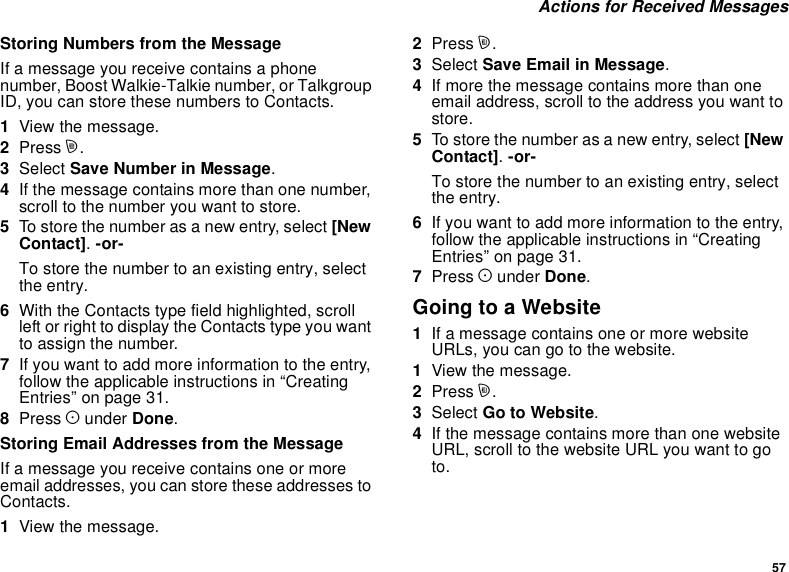 57Actions for Received MessagesStoring Numbers from the MessageIf a message you receive contains a phonenumber, Boost Walkie-Talkie number, or TalkgroupID, you can store these numbers to Contacts.1View the message.2Press m.3Select Save Number in Message.4If the message contains more than one number,scroll to the number you want to store.5To store the number as a new entry, select [NewContact].-or-To store the number to an existing entry, selectthe entry.6With the Contacts type field highlighted, scrollleft or right to display the Contacts type you wantto assign the number.7If you want to add more information to the entry,follow the applicable instructions in “CreatingEntries” on page 31.8Press Aunder Done.Storing Email Addresses from the MessageIf a message you receive contains one or moreemail addresses, you can store these addresses toContacts.1View the message.2Press m.3Select Save Email in Message.4If more the message contains more than oneemail address, scroll to the address you want tostore.5To store the number as a new entry, select [NewContact].-or-To store the number to an existing entry, selectthe entry.6If you want to add more information to the entry,follow the applicable instructions in “CreatingEntries” on page 31.7Press Aunder Done.GoingtoaWebsite1If a message contains one or more websiteURLs, you can go to the website.1View the message.2Press m.3Select Go to Website.4If the message contains more than one websiteURL, scroll to the website URL you want to goto.