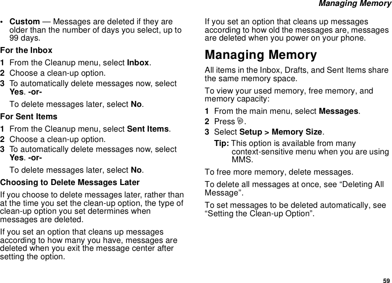 59Managing Memory•Custom— Messages are deleted if they areolder than the number of days you select, up to99 days.For the Inbox1From the Cleanup menu, select Inbox.2Choose a clean-up option.3To automatically delete messages now, selectYes.-or-To delete messages later, select No.For Sent Items1From the Cleanup menu, select Sent Items.2Choose a clean-up option.3To automatically delete messages now, selectYes.-or-To delete messages later, select No.Choosing to Delete Messages LaterIf you choose to delete messages later, rather thanat the time you set the clean-up option, the type ofclean-up option you set determines whenmessages are deleted.If you set an option that cleans up messagesaccording to how many you have, messages aredeleted when you exit the message center aftersetting the option.If you set an option that cleans up messagesaccording to how old the messages are, messagesare deleted when you power on your phone.Managing MemoryAll items in the Inbox, Drafts, and Sent Items sharethe same memory space.To view your used memory, free memory, andmemory capacity:1From the main menu, select Messages.2Press m.3Select Setup &gt; Memory Size.Tip: This option is available from manycontext-sensitive menu when you are usingMMS.To free more memory, delete messages.To delete all messages at once, see “Deleting AllMessage”.To set messages to be deleted automatically, see“Setting the Clean-up Option”.