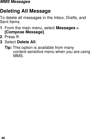 60MMS MessagesDeleting All MessageTo delete all messages in the Inbox, Drafts, andSent Items.1From the main menu, select Messages &gt;[Compose Message].2Press m.3Select Delete All.Tip: This option is available from manycontext-sensitive menu when you are usingMMS.