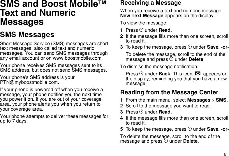 61SMS and Boost MobileTMText and NumericMessagesSMS MessagesShort Message Service (SMS) messages are shorttext messages, also called text and numericmessages. You can send SMS messages throughany email account or on www.boostmobile.com.Your phone receives SMS messages sent to itsSMS address, but does not send SMS messages.Your phone&apos;s SMS address is yourPTN@myboostmobile.com.If your phone is powered off when you receive amessage, your phone notifies you the next timeyou power it on. If you are out of your coveragearea, your phone alerts you when you return toyour coverage area.Your phone attempts to deliver these messages forup to 7 days.Receiving a MessageWhen you receive a text and numeric message,New Text Message appears on the display.To view the message:1Press Aunder Read.2Ifthemessagefillsmorethanonescreen,scrollto read it.3To keep the message, press Aunder Save.-or-To delete the message, scroll to the end of themessage and press Aunder Delete.To dismiss the message notification:Press Aunder Back.Thisiconwappears onthe display, reminding you that you have a newmessage.Reading from the Message Center1From the main menu, select Messages &gt; SMS.2Scroll to the message you want to read.3Press Aunder Read.4Ifthemessagefillsmorethanonescreen,scrollto read it.5To keep the message, press Aunder Save.-or-To delete the message, scroll to the end of themessage and press Aunder Delete.