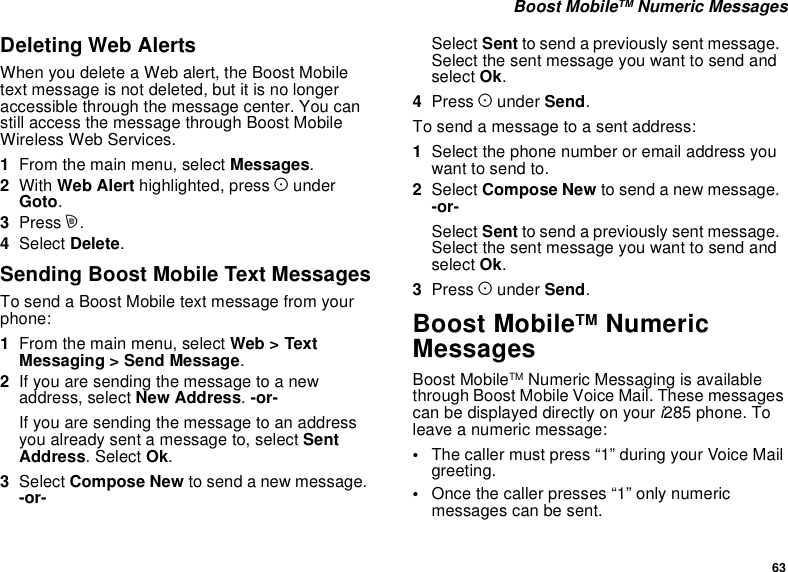 63Boost MobileTM Numeric MessagesDeleting Web AlertsWhen you delete a Web alert, the Boost Mobiletext message is not deleted, but it is no longeraccessible through the message center. You canstill access the message through Boost MobileWireless Web Services.1From the main menu, select Messages.2With Web Alert highlighted, press AunderGoto.3Press m.4Select Delete.Sending Boost Mobile Text MessagesTo send a Boost Mobile text message from yourphone:1From the main menu, select Web &gt; TextMessaging &gt; Send Message.2Ifyouaresendingthemessagetoanewaddress, select New Address.-or-Ifyouaresendingthemessagetoanaddressyou already sent a message to, select SentAddress. Select Ok.3Select Compose New to send a new message.-or-Select Sent to send a previously sent message.Selectthesentmessageyouwanttosendandselect Ok.4Press Aunder Send.To send a message to a sent address:1Select the phone number or email address youwant to send to.2Select Compose New to send a new message.-or-Select Sent to send a previously sent message.Selectthesentmessageyouwanttosendandselect Ok.3Press Aunder Send.Boost MobileTM NumericMessagesBoost MobileTM Numeric Messaging is availablethrough Boost Mobile Voice Mail. These messagescan be displayed directly on your i285 phone. Toleave a numeric message:•The caller must press “1” during your Voice Mailgreeting.•Once the caller presses “1” only numericmessages can be sent.