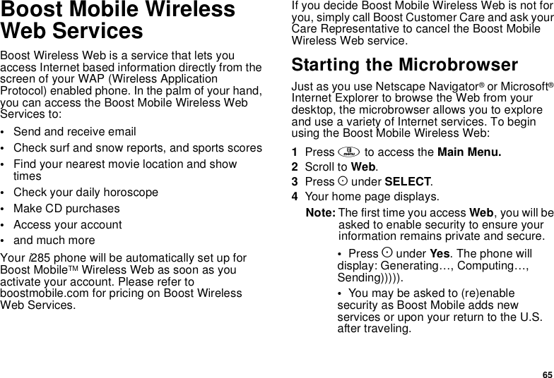65Boost Mobile WirelessWeb ServicesBoost Wireless Web is a service that lets youaccess Internet based information directly from thescreen of your WAP (Wireless ApplicationProtocol) enabled phone. In the palm of your hand,you can access the Boost Mobile Wireless WebServices to:•Send and receive email•Check surf and snow reports, and sports scores•Find your nearest movie location and showtimes•Check your daily horoscope•Make CD purchases•Access your account•and much moreYour i285 phone will be automatically set up forBoost MobileTM Wireless Web as soon as youactivate your account. Please refer toboostmobile.com for pricing on Boost WirelessWeb Services.If you decide Boost Mobile Wireless Web is not foryou, simply call Boost Customer Care and ask yourCare Representative to cancel the Boost MobileWireless Web service.Starting the MicrobrowserJust as you use Netscape Navigator®or Microsoft®Internet Explorer to browse the Web from yourdesktop, the microbrowser allows you to exploreand use a variety of Internet services. To beginusing the Boost Mobile Wireless Web:1Press mto access the Main Menu.2Scroll to Web.3Press Aunder SELECT.4Your home page displays.Note: The first time you access Web,youwillbeasked to enable security to ensure yourinformation remains private and secure.•Press Aunder Yes. The phone willdisplay: Generating…, Computing…,Sending))))).•You may be asked to (re)enablesecurity as Boost Mobile adds newservices or upon your return to the U.S.after traveling.