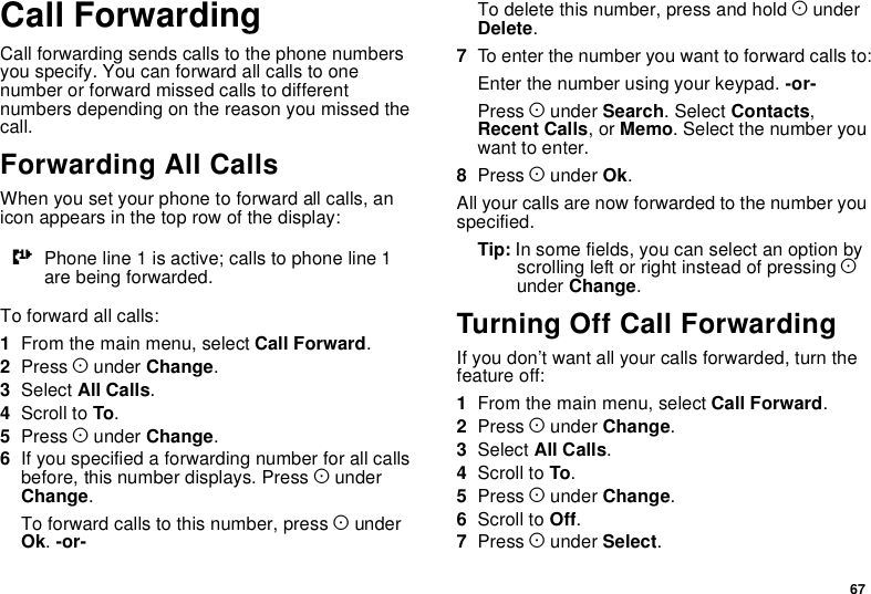 67Call ForwardingCall forwarding sends calls to the phone numbersyou specify. You can forward all calls to onenumber or forward missed calls to differentnumbers depending on the reason you missed thecall.Forwarding All CallsWhen you set your phone to forward all calls, anicon appears in the top row of the display:To forward all calls:1From the main menu, select Call Forward.2Press Aunder Change.3Select All Calls.4Scroll to To.5Press Aunder Change.6If you specified a forwarding number for all callsbefore, this number displays. Press AunderChange.To forward calls to this number, press AunderOk.-or-To delete this number, press and hold AunderDelete.7To enter the number you want to forward calls to:Enter the number using your keypad. -or-Press Aunder Search.SelectContacts,Recent Calls,orMemo. Select the number youwant to enter.8Press Aunder Ok.All your calls are now forwarded to the number youspecified.Tip: In some fields, you can select an option byscrolling left or right instead of pressing Aunder Change.Turning Off Call ForwardingIf you don’t want all your calls forwarded, turn thefeature off:1From the main menu, select Call Forward.2Press Aunder Change.3Select All Calls.4Scroll to To.5Press Aunder Change.6Scroll to Off.7Press Aunder Select.GPhoneline1isactive;callstophoneline1are being forwarded.