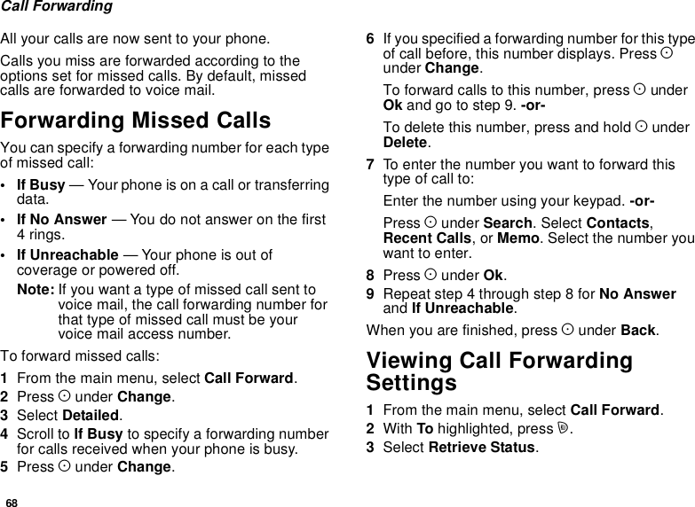 68Call ForwardingAll your calls are now sent to your phone.Calls you miss are forwarded according to theoptions set for missed calls. By default, missedcalls are forwarded to voice mail.Forwarding Missed CallsYou can specify a forwarding number for each typeof missed call:•IfBusy— Your phone is on a call or transferringdata.•IfNoAnswer— You do not answer on the first4rings.• If Unreachable — Your phone is out ofcoverage or powered off.Note: If you want a type of missed call sent tovoicemail,thecallforwardingnumberforthat type of missed call must be yourvoice mail access number.Toforwardmissedcalls:1From the main menu, select Call Forward.2Press Aunder Change.3Select Detailed.4Scroll to If Busy to specify a forwarding numberfor calls received when your phone is busy.5Press Aunder Change.6If you specified a forwarding number for this typeof call before, this number displays. Press Aunder Change.To forward calls to this number, press AunderOk and go to step 9. -or-To delete this number, press and hold AunderDelete.7To enter the number you want to forward thistype of call to:Enter the number using your keypad. -or-Press Aunder Search.SelectContacts,Recent Calls,orMemo. Select the number youwant to enter.8Press Aunder Ok.9Repeat step 4 through step 8 for No Answerand If Unreachable.When you are finished, press Aunder Back.Viewing Call ForwardingSettings1From the main menu, select Call Forward.2With To highlighted, press m.3Select Retrieve Status.