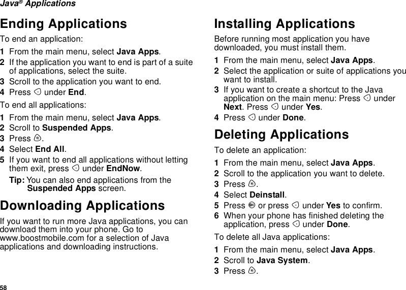 58Java®ApplicationsEnding ApplicationsTo end an application:1From the main menu, select Java Apps.2If the application you want to end is part of a suiteof applications, select the suite.3Scroll to the application you want to end.4Press Aunder End.To end all applications:1From the main menu, select Java Apps.2Scroll to Suspended Apps.3Press m.4Select End All.5If you want to end all applications without lettingthem exit, press Aunder EndNow.Tip: You can also end applications from theSuspended Apps screen.Downloading ApplicationsIf you want to run more Java applications, you candownload them into your phone. Go towww.boostmobile.com for a selection of Javaapplications and downloading instructions.Installing ApplicationsBefore running most application you havedownloaded, you must install them.1From the main menu, select Java Apps.2Select the application or suite of applications youwant to install.3If you want to create a shortcut to the Javaapplication on the main menu: Press AunderNext.PressAunder Yes.4Press Aunder Done.Deleting ApplicationsTo delete an application:1From the main menu, select Java Apps.2Scroll to the application you want to delete.3Press m.4Select Deinstall.5Press Oor press Aunder Yes to confirm.6When your phone has finished deleting theapplication, press Aunder Done.To delete all Java applications:1From the main menu, select Java Apps.2Scroll to Java System.3Press m.