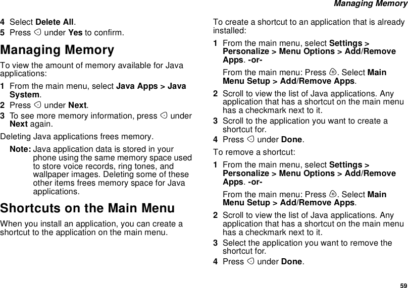 59Managing Memory4Select Delete All.5Press Aunder Yes to confirm.Managing MemoryTo view the amount of memory available for Javaapplications:1From the main menu, select Java Apps &gt; JavaSystem.2Press Aunder Next.3To see more memory information, press AunderNext again.Deleting Java applications frees memory.Note: Java application data is stored in yourphone using the same memory space usedto store voice records, ring tones, andwallpaper images. Deleting some of theseother items frees memory space for Javaapplications.Shortcuts on the Main MenuWhen you install an application, you can create ashortcut to the application on the main menu.Tocreateashortcuttoanapplicationthatisalreadyinstalled:1From the main menu, select Settings &gt;Personalize &gt; Menu Options &gt; Add/RemoveApps.-or-From the main menu: Press m. Select MainMenu Setup &gt; Add/Remove Apps.2Scroll to view the list of Java applications. Anyapplication that has a shortcut on the main menuhas a checkmark next to it.3Scrolltotheapplicationyouwanttocreateashortcut for.4Press Aunder Done.To remove a shortcut:1From the main menu, select Settings &gt;Personalize &gt; Menu Options &gt; Add/RemoveApps.-or-From the main menu: Press m. Select MainMenu Setup &gt; Add/Remove Apps.2Scroll to view the list of Java applications. Anyapplication that has a shortcut on the main menuhas a checkmark next to it.3Select the application you want to remove theshortcut for.4Press Aunder Done.