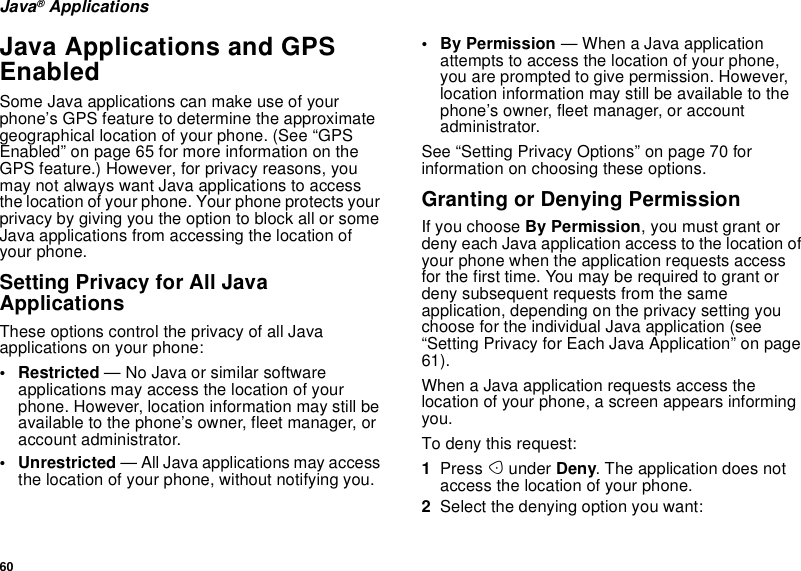 60Java®ApplicationsJava Applications and GPSEnabledSome Java applications can make use of yourphone’s GPS feature to determine the approximategeographical location of your phone. (See “GPSEnabled” on page 65 for more information on theGPS feature.) However, for privacy reasons, youmay not always want Java applications to accessthe location of your phone. Your phone protects yourprivacy by giving you the option to block all or someJava applications from accessing the location ofyour phone.Setting Privacy for All JavaApplicationsThese options control the privacy of all Javaapplications on your phone:• Restricted — No Java or similar softwareapplications may access the location of yourphone. However, location information may still beavailable to the phone’s owner, fleet manager, oraccount administrator.• Unrestricted — All Java applications may accessthe location of your phone, without notifying you.• By Permission — When a Java applicationattempts to access the location of your phone,you are prompted to give permission. However,location information may still be available to thephone’s owner, fleet manager, or accountadministrator.See “Setting Privacy Options” on page 70 forinformation on choosing these options.Granting or Denying PermissionIf you choose By Permission, you must grant ordeny each Java application access to the location ofyour phone when the application requests accessfor the first time. You may be required to grant ordeny subsequent requests from the sameapplication, depending on the privacy setting youchoose for the individual Java application (see“Setting Privacy for Each Java Application” on page61).When a Java application requests access thelocation of your phone, a screen appears informingyou.To deny this request:1Press Aunder Deny. The application does notaccess the location of your phone.2Select the denying option you want: