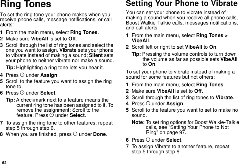 62Ring TonesTo set the ring tone your phone makes when youreceive phone calls, message notifications, or callalerts:1From the main menu, select Ring Tones.2Make sure VibeAll is set to Off.3Scroll through the list of ring tones and select theone you want to assign. Vibrate sets your phoneto vibrate instead of making a sound; Silent setsyour phone to neither vibrate nor make a sound.Tip: Highlighting a ring tone lets you hear it.4Press Aunder Assign.5Scrolltothefeatureyouwanttoassigntheringtone to.6Press Aunder Select.Tip: A checkmark next to a feature means thecurrent ring tone has been assigned to it. Toremove the assignment: Scroll to thefeature. Press Aunder Select.7To assign the ring tone to other features, repeatstep 5 through step 6.8When you are finished, press Aunder Done.Setting Your Phone to VibrateYou can set your phone to vibrate instead ofmaking a sound when you receive all phone calls,Boost Walkie-Talkie calls, messages notifications,and call alerts.1From the main menu, select Ring Tones &gt;VibeAll.2Scroll left or right to set VibeAll to On.Tip: Pressing the volume controls to turn downthe volume as far as possible sets VibeAllto On.To set your phone to vibrate instead of making asound for some features but not others:1From the main menu, select Ring Tones.2Make sure VibeAll is set to Off.3Scroll through the list of ring tones to Vibrate.4Press Aunder Assign.5Scroll to the feature you want to set to make nosound.Note: To set ring options for Boost Walkie-Talkiecalls,see“SettingYourPhonetoNotRing” on page 97.6Press Aunder Select.7To assign Vibrate to another feature, repeatstep 5 through step 6.