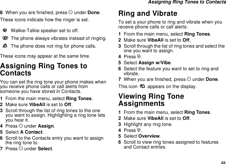 63Assigning Ring Tones to Contacts8When you are finished, press Aunder Done.These icons indicate how the ringer is set.These icons may appear at the same time.Assigning Ring Tones toContactsYou can set the ring tone your phone makes whenyou receive phone calls or call alerts fromsomeone you have stored in Contacts.1From the main menu, select Ring Tones.2Make sure VibeAll is set to Off.3Scroll through the list of ring tones to the oneyou want to assign. Highlighting a ring tone letsyou hear it.4Press Aunder Assign.5Select AContact.6Scroll to the Contacts entry you want to assigntheringtoneto.7Press Aunder Select.Ring and VibrateTo set a your phone to ring and vibrate when youreceive phone calls or call alerts:1From the main menu, select Ring Tones.2Make sure VibeAll is set to Off.3Scroll through the list of ring tones and select theone you want to assign.4Press m.5Select Assign w/Vibe.6Select the feature you want to set to ring andvibrate.7When you are finished, press Aunder Done.This icon Sappears on the display.Viewing Ring ToneAssignments1From the main menu, select Ring Tones.2Make sure VibeAll is set to Off.3Highlight any ring tone.4Press m.5Select Overview.6Scroll to view ring tones assigned to featuresand Contact entries.uWalkie-Talkie speaker set to off.vThe phone always vibrates instead of ringing.MThe phone does not ring for phone calls.