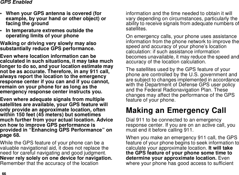 66GPS Enabled• When your GPS antenna is covered (forexample, by your hand or other object) orfacing the ground• In temperature extremes outside theoperating limits of your phoneWalking or driving very slowly may alsosubstantially reduce GPS performance.Even where location information can becalculated in such situations, it may take muchlonger to do so, and your location estimate maynot be as accurate. Therefore, in any 911 call,always report the location to the emergencyresponse center if you can and if you cannot,remain on your phone for as long as theemergency response center instructs you.Even where adequate signals from multiplesatellites are available, your GPS feature willonly provide an approximate location, oftenwithin 150 feet (45 meters) but sometimesmuch further from your actual location. Adviceon how to improve GPS performance isprovided in “Enhancing GPS Performance” onpage 68.While the GPS feature of your phone can be avaluable navigational aid, it does not replace theneed for careful navigating and good judgment.Never rely solely on one device for navigation.Remember that the accuracy of the locationinformation and the time needed to obtain it willvary depending on circumstances, particularly theability to receive signals from adequate numbers ofsatellites.On emergency calls, your phone uses assistanceinformation from the phone network to improve thespeed and accuracy of your phone’s locationcalculation: if such assistance informationbecomes unavailable, it may reduce the speed andaccuracy of the location calculation.The satellites used by the GPS feature of yourphone are controlled by the U.S. government andare subject to changes implemented in accordancewith the Department of Defense GPS user policyand the Federal Radionavigation Plan. Thesechanges may affect the performance of the GPSfeature of your phone.Making an Emergency CallDial 911 to be connected to an emergencyresponse center. If you are on an active call, youmust end it before calling 911.When you make an emergency 911 call, the GPSfeature of your phone begins to seek information tocalculate your approximate location. It will takethe GPS feature of your phone some time todetermine your approximate location. Evenwhere your phone has good access to sufficient
