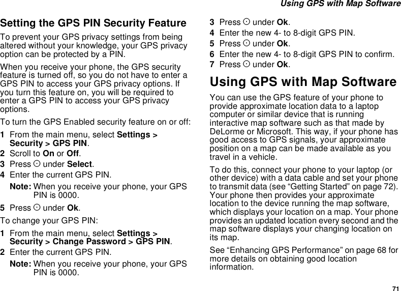 71Using GPS with Map SoftwareSetting the GPS PIN Security FeatureTo prevent your GPS privacy settings from beingaltered without your knowledge, your GPS privacyoptioncanbeprotectedbyaPIN.When you receive your phone, the GPS securityfeatureisturnedoff,soyoudonothavetoenteraGPS PIN to access your GPS privacy options. Ifyou turn this feature on, you will be required toenter a GPS PIN to access your GPS privacyoptions.To turn the GPS Enabled security feature on or off:1From the main menu, select Settings &gt;Security &gt; GPS PIN.2Scroll to On or Off.3Press Aunder Select.4Enter the current GPS PIN.Note: When you receive your phone, your GPSPIN is 0000.5Press Aunder Ok.To change your GPS PIN:1From the main menu, select Settings &gt;Security &gt; Change Password &gt; GPS PIN.2Enter the current GPS PIN.Note: When you receive your phone, your GPSPIN is 0000.3Press Aunder Ok.4Enter the new 4- to 8-digit GPS PIN.5Press Aunder Ok.6Enter the new 4- to 8-digit GPS PIN to confirm.7Press Aunder Ok.Using GPS with Map SoftwareYou can use the GPS feature of your phone toprovide approximate location data to a laptopcomputer or similar device that is runninginteractive map software such as that made byDeLorme or Microsoft. This way, if your phone hasgood access to GPS signals, your approximateposition on a map can be made available as youtravel in a vehicle.To do this, connect your phone to your laptop (orother device) with a data cable and set your phoneto transmit data (see “Getting Started” on page 72).Your phone then provides your approximatelocation to the device running the map software,which displays your location on a map. Your phoneprovides an updated location every second and themap software displays your changing location onits map.See “Enhancing GPS Performance” on page 68 formore details on obtaining good locationinformation.