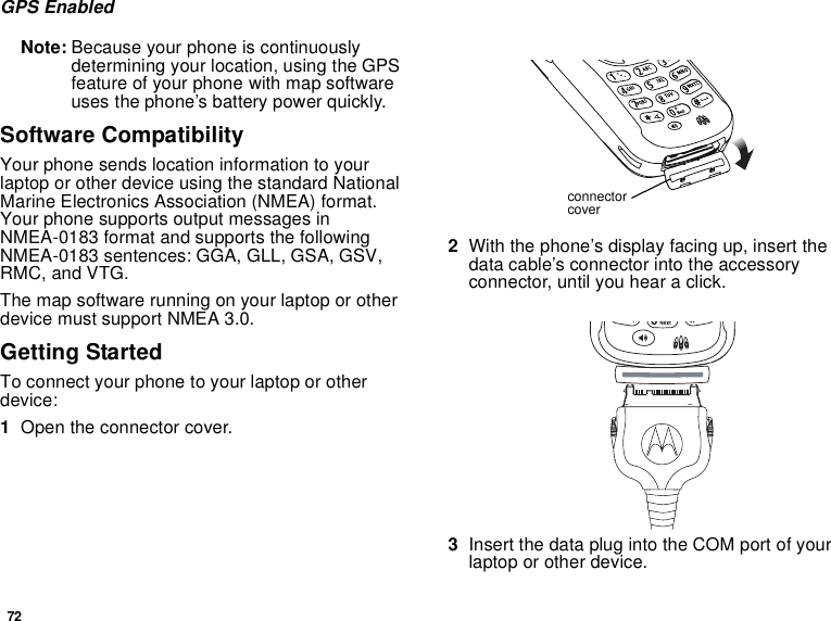 72GPS EnabledNote: Because your phone is continuouslydetermining your location, using the GPSfeature of your phone with map softwareuses the phone’s battery power quickly.Software CompatibilityYour phone sends location information to yourlaptop or other device using the standard NationalMarine Electronics Association (NMEA) format.Your phone supports output messages inNMEA-0183 format and supports the followingNMEA-0183 sentences: GGA, GLL, GSA, GSV,RMC, and VTG.The map software running on your laptop or otherdevice must support NMEA 3.0.Getting StartedTo connect your phone to your laptop or otherdevice:1Open the connector cover.2With the phone’s display facing up, insert thedata cable’s connector into the accessoryconnector, until you hear a click.3InsertthedataplugintotheCOMportofyourlaptop or other device.connectorcover