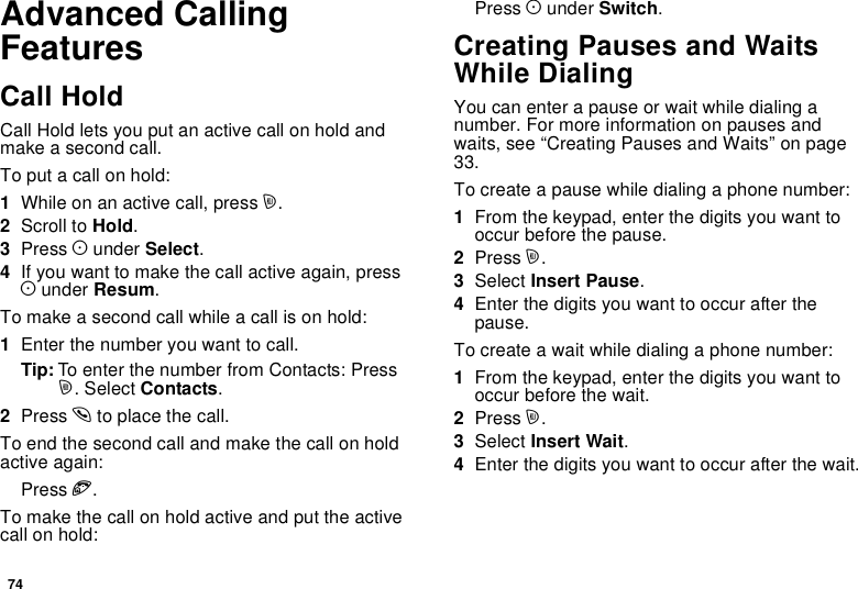 74Advanced CallingFeaturesCall HoldCall Hold lets you put an active call on hold andmakeasecondcall.To put a call on hold:1Whileonanactivecall,pressm.2Scroll to Hold.3Press Aunder Select.4If you want to make the call active again, pressAunder Resum.Tomakeasecondcallwhileacallisonhold:1Enter the number you want to call.Tip: To enter the number from Contacts: Pressm. Select Contacts.2Press sto place the call.To end the second call and make the call on holdactive again:Press e.Tomakethecallonholdactiveandputtheactivecall on hold:Press Aunder Switch.Creating Pauses and WaitsWhile DialingYou can enter a pause or wait while dialing anumber. For more information on pauses andwaits, see “Creating Pauses and Waits” on page33.To create a pause while dialing a phone number:1From the keypad, enter the digits you want tooccur before the pause.2Press m.3Select Insert Pause.4Enter the digits you want to occur after thepause.To create a wait while dialing a phone number:1From the keypad, enter the digits you want tooccur before the wait.2Press m.3Select Insert Wait.4Enter the digits you want to occur after the wait.