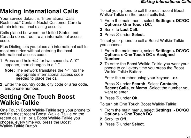 75Making International CallsMaking International CallsYour service default is “International CallsRestricted.” Contact Nextel Customer Care toobtain international dialing access.CallsplacedbetweentheUnitedStatesandCanada do not require an international accesscode.Plus Dialing lets you place an international call tomost countries without entering the localinternational access code.1Press and hold 0for two seconds. A “0”appears, then changes to a “+”.Note: The network translates the “+” into theappropriate international access codeneeded to place the call.2Enter the country code, city code or area code,and phone number.Setting One Touch BoostWalkie-TalkieOne Touch Boost Walkie-Talkie sets your phone tocall the most recent Boost Walkie-Talkie on therecent calls list, or a Boost Walkie-Talkie youchoose, every time you press the BoostWalkie-Talkie Button.To set your phone to call the most recent BoostWalkie-Talkie on the recent calls list:1From the main menu, select Settings &gt; DC/GCOptions&gt; One Touch DC.2Scroll to Last Call.3Press Aunder Select.To set your phone to call a Boost Walkie-Talkieyou choose:1From the main menu, select Settings &gt; DC/GCOptions &gt; One Touch DC &gt; AssignedNumber.2To enter the Boost Walkie-Talkie you want yourphonetocalleverytimeyoupresstheBoostWalkie-Talkie Button:Enter the number using your keypad. -or-Press Aunder Search.SelectContacts,Recent Calls,orMemo. Select the number youwant to enter.3Press Aunder Ok.To turn off One Touch Boost Walkie-Talkie:1From the main menu, select Settings &gt; DC/GCOptions &gt; One Touch DC.2Scroll to Off.3Press Aunder Select.