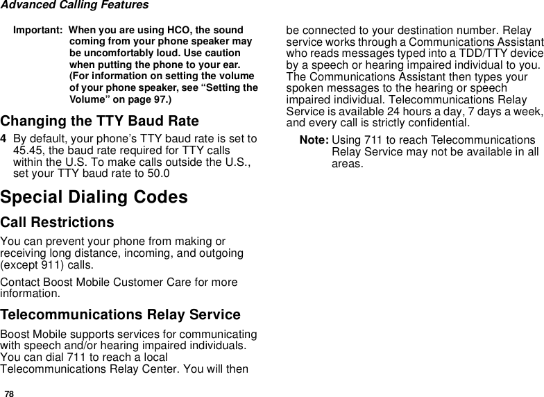 78Advanced Calling FeaturesImportant: When you are using HCO, the soundcoming from your phone speaker maybe uncomfortably loud. Use cautionwhen putting the phone to your ear.(For information on setting the volumeof your phone speaker, see “Setting theVolume” on page 97.)Changing the TTY Baud Rate4By default, your phone’s TTY baud rate is set to45.45, the baud rate required for TTY callswithin the U.S. To make calls outside the U.S.,set your TTY baud rate to 50.0Special Dialing CodesCall RestrictionsYou can prevent your phone from making orreceiving long distance, incoming, and outgoing(except 911) calls.Contact Boost Mobile Customer Care for moreinformation.Telecommunications Relay ServiceBoost Mobile supports services for communicatingwith speech and/or hearing impaired individuals.You can dial 711 to reach a localTelecommunications Relay Center. You will thenbe connected to your destination number. Relayservice works through a Communications Assistantwho reads messages typed into a TDD/TTY deviceby a speech or hearing impaired individual to you.The Communications Assistant then types yourspoken messages to the hearing or speechimpaired individual. Telecommunications RelayService is available 24 hours a day, 7 days a week,and every call is strictly confidential.Note: Using 711 to reach TelecommunicationsRelay Service may not be available in allareas.