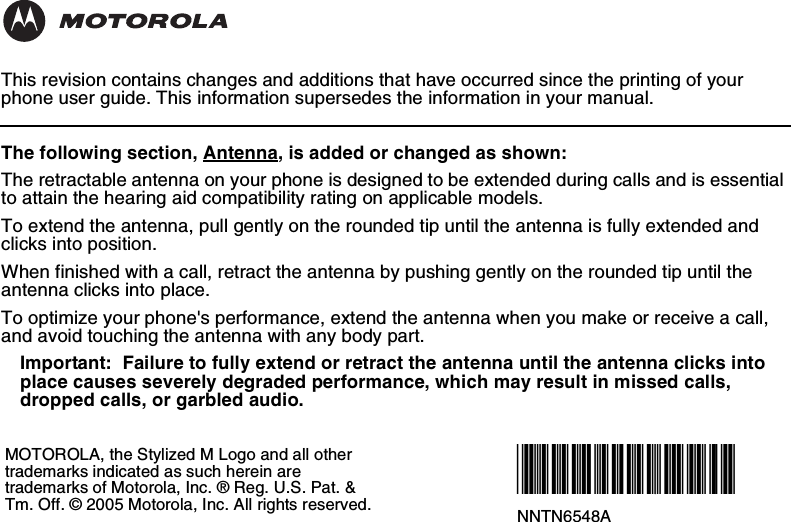 This revision contains changes and additions that have occurred since the printing of your phone user guide. This information supersedes the information in your manual.The following section, Antenna, is added or changed as shown:The retractable antenna on your phone is designed to be extended during calls and is essential to attain the hearing aid compatibility rating on applicable models.To extend the antenna, pull gently on the rounded tip until the antenna is fully extended and clicks into position.When finished with a call, retract the antenna by pushing gently on the rounded tip until the antenna clicks into place.To optimize your phone&apos;s performance, extend the antenna when you make or receive a call, and avoid touching the antenna with any body part.Important:  Failure to fully extend or retract the antenna until the antenna clicks into place causes severely degraded performance, which may result in missed calls, dropped calls, or garbled audio.MOTOROLA, the Stylized M Logo and all other trademarks indicated as such herein are trademarks of Motorola, Inc. ® Reg. U.S. Pat. &amp; Tm. Off. © 2005 Motorola, Inc. All rights reserved. @NNTN6548A@NNTN6548A
