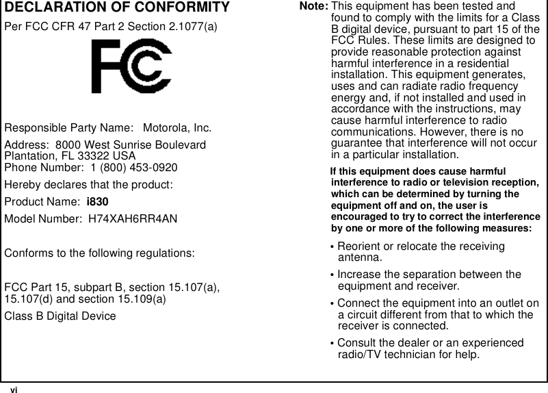 viDECLARATION OF CONFORMITYPer FCC CFR 47 Part 2 Section 2.1077(a)Responsible Party Name: Motorola, Inc.Address: 8000 West Sunrise BoulevardPlantation, FL 33322 USAPhone Number: 1 (800) 453-0920Hereby declares that the product:Product Name: i830Model Number: H74XAH6RR4ANConforms to the following regulations:FCC Part 15, subpart B, section 15.107(a),15.107(d) and section 15.109(a)Class B Digital DeviceNote: This equipment has been tested andfound to comply with the limits for a ClassB digital device, pursuant to part 15 of theFCC Rules. These limits are designed toprovide reasonable protection againstharmful interference in a residentialinstallation. This equipment generates,uses and can radiate radio frequencyenergy and, if not installed and used inaccordance with the instructions, maycause harmful interference to radiocommunications. However, there is noguarantee that interference will not occurin a particular installation.If this equipment does cause harmfulinterference to radio or television reception,which can be determined by turning theequipment off and on, the user isencouraged to try to correct the interferenceby one or more of the following measures:•Reorient or relocate the receivingantenna.•Increase the separation between theequipment and receiver.•Connect the equipment into an outlet ona circuit different from that to which thereceiver is connected.•Consult the dealer or an experiencedradio/TV technician for help.