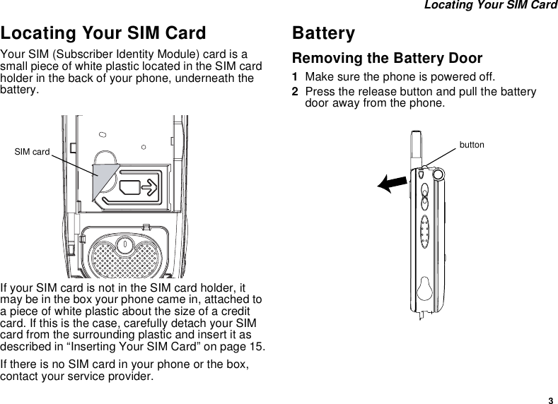 3Locating Your SIM CardLocating Your SIM CardYour SIM (Subscriber Identity Module) card is asmall piece of white plastic located in the SIM cardholder in the back of your phone, underneath thebattery.If your SIM card is not in the SIM card holder, itmay be in the box your phone came in, attached toa piece of white plastic about the size of a creditcard. If this is the case, carefully detach your SIMcard from the surrounding plastic and insert it asdescribed in “Inserting Your SIM Card” on page 15.If there is no SIM card in your phone or the box,contact your service provider.BatteryRemoving the Battery Door1Make sure the phone is powered off.2Press the release button and pull the batterydoor away from the phone.SIM card button