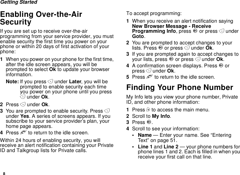 8Getting StartedEnabling Over-the-AirSecurityIf you are set up to receive over-the-airprogramming from your service provider, you mustenable security the first time you power on yourphone or within 20 days of first activation of yourphone:1When you power on your phone for the first time,after the idle screen appears, you will beprompted to select Ok to update your browserinformation.Note: If you press Aunder Later, you will beprompted to enable security each timeyou power on your phone until you pressAunder Ok.2Press Aunder Ok.3You are prompted to enable security. Press Aunder Yes. A series of screens appears. If yousubscribe to your service provider’s plan, yourhome page appears.4Press eto return to the idle screen.Within 24 hours of enabling security, you willreceive an alert notification containing your PrivateID and Talkgroup lists for Private calls.To accept programming:1When you receive an alert notification sayingNew Browser Message - ReceiveProgramming Info,pressOor press AunderGoto.2You are prompted to accept changes to yourlists. Press Oor press Aunder Ok.3If you are prompted again to accept changes toyour lists, press Oor press Aunder Ok.4A confirmation screen displays. Press Oorpress Aunder Ok.5Press eto return to the idle screen.Finding Your Phone NumberMy Info lets you view your phone number, PrivateID, and other phone information:1Press mto access the main menu.2Scroll to My Info.3Press O.4Scroll to see your information:•Name— Enter your name. See “EnteringText”onpage51.•Line1and Line 2 — your phone numbers forphone lines 1 and 2. Each is filled in when youreceive your first call on that line.