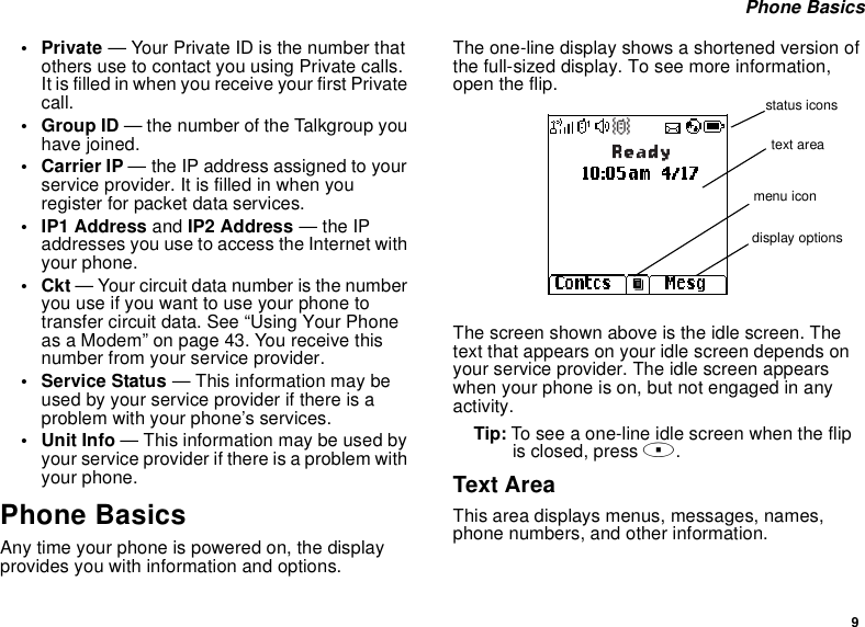 9Phone Basics•Private— Your Private ID is the number thatothers use to contact you using Private calls.ItisfilledinwhenyoureceiveyourfirstPrivatecall.•GroupID— the number of the Talkgroup youhave joined.• Carrier IP — the IP address assigned to yourserviceprovider.Itisfilledinwhenyouregister for packet data services.• IP1 Address and IP2 Address —theIPaddresses you use to access the Internet withyour phone.•Ckt— Your circuit data number is the numberyouuseifyouwanttouseyourphonetotransfer circuit data. See “Using Your Phoneas a Modem” on page 43. You receive thisnumber from your service provider.• Service Status — This information may beused by your service provider if there is aproblem with your phone’s services.• Unit Info — This information may be used byyour service provider if there is a problem withyour phone.Phone BasicsAny time your phone is powered on, the displayprovides you with information and options.The one-line display shows a shortened version ofthe full-sized display. To see more information,open the flip.The screen shown above is the idle screen. Thetext that appears on your idle screen depends onyour service provider. The idle screen appearswhen your phone is on, but not engaged in anyactivity.Tip: Toseeaone-lineidlescreenwhentheflipis closed, press ..Text AreaThis area displays menus, messages, names,phone numbers, and other information.status iconstext areamenu icondisplay options