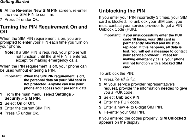 14Getting Started6At the Re-enter New SIM PIN screen, re-enterthe new SIM PIN to confirm.7Press Aunder Ok.Turning the PIN Requirement On andOffWhen the SIM PIN requirement is on, you areprompted to enter your PIN each time you turn onyour phone.Note: If a SIM PIN is required, your phone willnot function until the SIM PIN is entered,except for making emergency calls.When the PIN requirement is off, your phone canbe used without entering a PIN.Important: When the SIM PIN requirement is off,the personal data on your SIM card isnot protected. Anyone can use yourphone and access your personal data.1From the main menu, select Settings &gt;Security &gt; SIM PIN.2Select On or Off.3Enter the current SIM PIN.4Press Aunder Ok.Unblocking the PINIf you enter your PIN incorrectly 3 times, your SIMcard is blocked. To unblock your SIM card, youmust contact your service provider to get a PINUnblock Code (PUK).Important: If you unsuccessfully enter the PUKcode 10 times, your SIM card ispermanently blocked and must bereplaced. If this happens, all data islost. You will get a message to contactyour service provider. Except formaking emergency calls, your phonewill not function with a blocked SIMcard.To unblock the PIN:1Press *#m1.2At your service provider representative’srequest, provide the information needed to giveyouaPUKcode.3Select Unblock PIN.4Enter the PUK code.5Enter a new 4- to 8-digit SIM PIN.6Re-enter your SIM PIN.If you entered the codes properly, SIM Unlockedappears on the display.