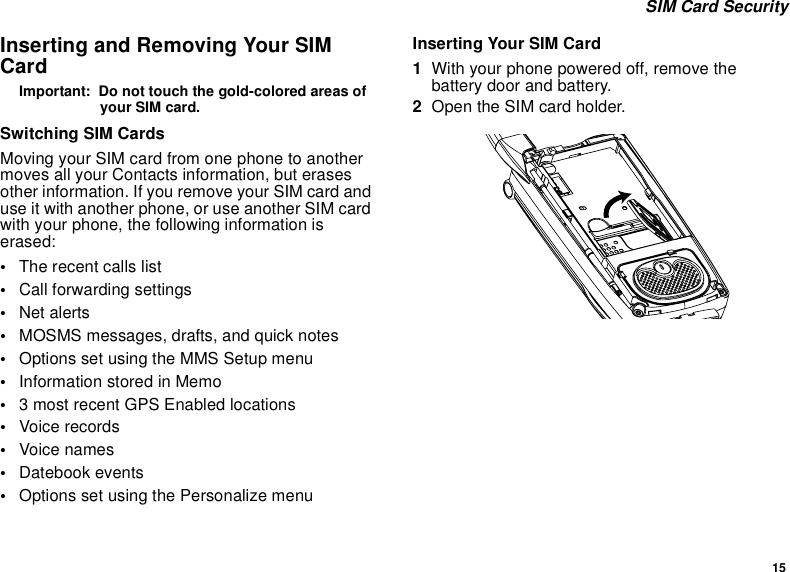 15SIM Card SecurityInserting and Removing Your SIMCardImportant: Do not touch the gold-colored areas ofyour SIM card.Switching SIM CardsMoving your SIM card from one phone to anothermoves all your Contacts information, but erasesother information. If you remove your SIM card anduse it with another phone, or use another SIM cardwith your phone, the following information iserased:•The recent calls list•Call forwarding settings•Net alerts•MOSMS messages, drafts, and quick notes•Options set using the MMS Setup menu•InformationstoredinMemo•3 most recent GPS Enabled locations•Voice records•Voice names•Datebook events•Options set using the Personalize menuInserting Your SIM Card1With your phone powered off, remove thebattery door and battery.2Open the SIM card holder.