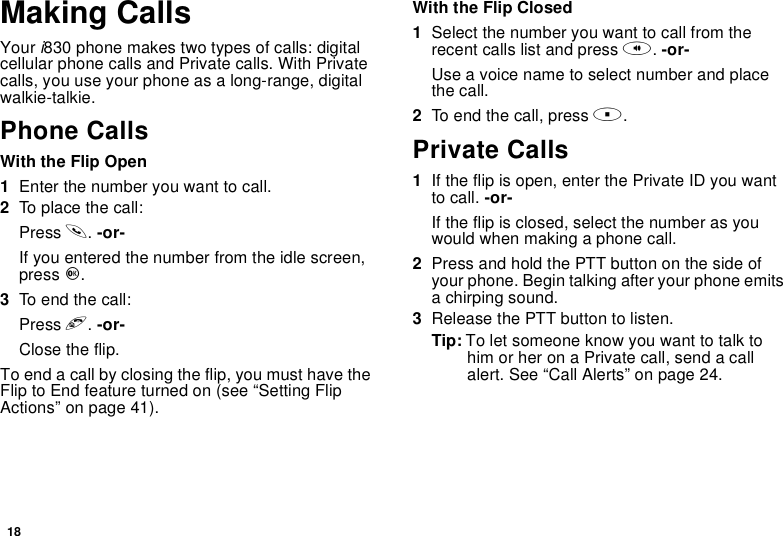 18Making CallsYour i830 phone makes two types of calls: digitalcellular phone calls and Private calls. With Privatecalls, you use your phone as a long-range, digitalwalkie-talkie.Phone CallsWith the Flip Open1Enter the number you want to call.2To place the call:Press s.-or-If you entered the number from the idle screen,press O.3To end the call:Press e.-or-Close the flip.To end a call by closing the flip, you must have theFlip to End feature turned on (see “Setting FlipActions” on page 41).With the Flip Closed1Select the number you want to call from therecent calls list and press t.-or-Use a voice name to select number and placethe call.2To end the call, press ..Private Calls1If the flip is open, enter the Private ID you wantto call. -or-Iftheflipisclosed,selectthenumberasyouwould when making a phone call.2Press and hold the PTT button on the side ofyour phone. Begin talking after your phone emitsa chirping sound.3Release the PTT button to listen.Tip: To let someone know you want to talk tohimorheronaPrivatecall,sendacallalert. See “Call Alerts” on page 24.
