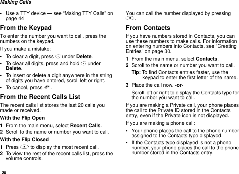 20Making Calls•Use a TTY device — see “Making TTY Calls” onpage 44From the KeypadTo enter the number you want to call, press thenumbers on the keypad.Ifyoumakeamistake:•To clear a digit, press Aunder Delete.•To clear all digits, press and hold AunderDelete.•To insert or delete a digit anywhere in the stringof digits you have entered, scroll left or right.•To cancel, press e.From the Recent Calls ListThe recent calls list stores the last 20 calls youmade or received.With the Flip Open1From the main menu, select Recent Calls.2Scroll to the name or number you want to call.With the Flip Closed1Press .to display the most recent call.2To view the rest of the recent calls list, press thevolume controls.You can call the number displayed by pressingt.From ContactsIf you have numbers stored in Contacts, you canuse these numbers to make calls. For informationon entering numbers into Contacts, see “CreatingEntries” on page 30.1From the main menu, select Contacts.2Scroll to the name or number you want to call.Tip: To find Contacts entries faster, use thekeypad to enter the first letter of the name.3Place the call now. -or-Scroll left or right to display the Contacts type forthe number you want to call.IfyouaremakingaPrivatecall,yourphoneplacesthecalltothePrivateIDstoredintheContactsentry, even if the Private icon is not displayed.Ifyouaremakingaphonecall:•Your phone places the call to the phone numberassigned to the Contacts type displayed.•If the Contacts type displayed is not a phonenumber, your phone places the call to the phonenumber stored in the Contacts entry.