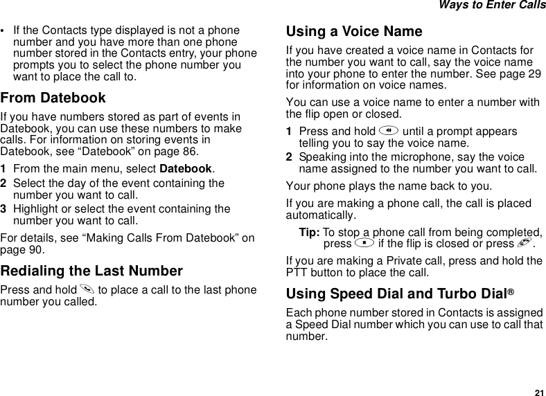 21Ways to Enter Calls•If the Contacts type displayed is not a phonenumber and you have more than one phonenumber stored in the Contacts entry, your phoneprompts you to select the phone number youwant to place the call to.From DatebookIf you have numbers stored as part of events inDatebook, you can use these numbers to makecalls. For information on storing events inDatebook, see “Datebook” on page 86.1From the main menu, select Datebook.2Select the day of the event containing thenumber you want to call.3Highlight or select the event containing thenumber you want to call.For details, see “Making Calls From Datebook” onpage 90.Redialing the Last NumberPress and hold sto place a call to the last phonenumber you called.Using a Voice NameIfyouhavecreatedavoicenameinContactsforthe number you want to call, say the voice nameintoyourphonetoenterthenumber.Seepage29for information on voice names.You can use a voice name to enter a number withtheflipopenorclosed.1Press and hold tuntil a prompt appearstellingyoutosaythevoicename.2Speaking into the microphone, say the voicename assigned to the number you want to call.Your phone plays the name back to you.If you are making a phone call, the call is placedautomatically.Tip: To stop a phone call from being completed,press .if the flip is closed or press e.If you are making a Private call, press and hold thePTTbuttontoplacethecall.Using Speed Dial and Turbo Dial®Each phone number stored in Contacts is assigneda Speed Dial number which you can use to call thatnumber.