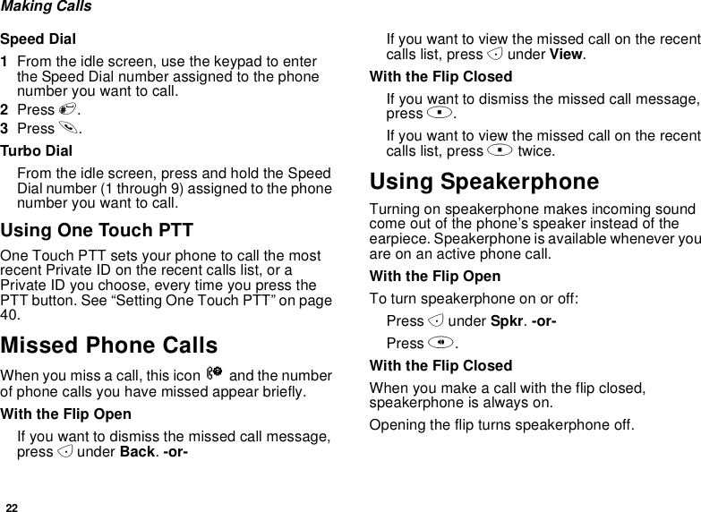 22Making CallsSpeed Dial1From the idle screen, use the keypad to enterthe Speed Dial number assigned to the phonenumber you want to call.2Press #.3Press s.Turbo DialFrom the idle screen, press and hold the SpeedDial number (1 through 9) assigned to the phonenumber you want to call.Using One Touch PTTOne Touch PTT sets your phone to call the mostrecent Private ID on the recent calls list, or aPrivate ID you choose, every time you press thePTT button. See “Setting One Touch PTT” on page40.Missed Phone CallsWhen you miss a call, this icon Vand the numberof phone calls you have missed appear briefly.With the Flip OpenIfyouwanttodismissthemissedcallmessage,press Aunder Back.-or-If you want to view the missed call on the recentcalls list, press Aunder View.With the Flip ClosedIfyouwanttodismissthemissedcallmessage,press ..If you want to view the missed call on the recentcalls list, press .twice.Using SpeakerphoneTurning on speakerphone makes incoming soundcome out of the phone’s speaker instead of theearpiece. Speakerphone is available whenever youareonanactivephonecall.With the Flip OpenTo turn speakerphone on or off:Press Aunder Spkr.-or-Press t.With the Flip ClosedWhen you make a call with the flip closed,speakerphone is always on.Opening the flip turns speakerphone off.