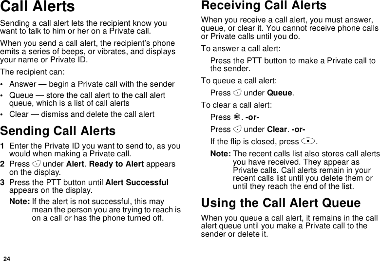 24Call AlertsSending a call alert lets the recipient know youwant to talk to him or her on a Private call.When you send a call alert, the recipient’s phoneemits a series of beeps, or vibrates, and displaysyour name or Private ID.The recipient can:•Answer — begin a Private call with the sender•Queue — store the call alert to the call alertqueue, which is a list of call alerts•Clear — dismiss and delete the call alertSending Call Alerts1Enter the Private ID you want to send to, as youwouldwhenmakingaPrivatecall.2Press Aunder Alert.Ready to Alert appearson the display.3Press the PTT button until Alert Successfulappears on the display.Note: If the alert is not successful, this maymeanthepersonyouaretryingtoreachison a call or has the phone turned off.Receiving Call AlertsWhen you receive a call alert, you must answer,queue, or clear it. You cannot receive phone callsor Private calls until you do.To answer a call alert:PressthePTTbuttontomakeaPrivatecalltothe sender.To queue a call alert:Press Aunder Queue.To clear a call alert:Press O.-or-Press Aunder Clear.-or-If the flip is closed, press ..Note: The recent calls list also stores call alertsyou have received. They appear asPrivate calls. Call alerts remain in yourrecent calls list until you delete them oruntil they reach the end of the list.Using the Call Alert QueueWhen you queue a call alert, it remains in the callalert queue until you make a Private call to thesenderordeleteit.