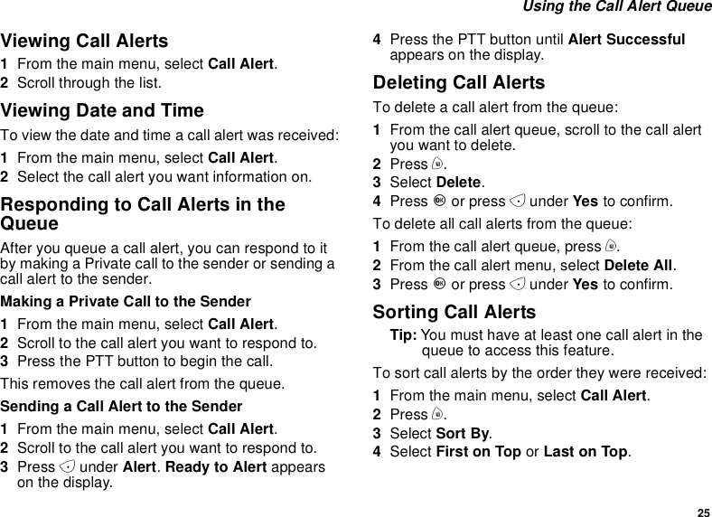 25Using the Call Alert QueueViewing Call Alerts1From the main menu, select Call Alert.2Scroll through the list.Viewing Date and TimeTo view the date and time a call alert was received:1From the main menu, select Call Alert.2Select the call alert you want information on.Responding to Call Alerts in theQueueAfter you queue a call alert, you can respond to itby making a Private call to the sender or sending acall alert to the sender.Making a Private Call to the Sender1From the main menu, select Call Alert.2Scrolltothecallalertyouwanttorespondto.3PressthePTTbuttontobeginthecall.This removes the call alert from the queue.Sending a Call Alert to the Sender1From the main menu, select Call Alert.2Scrolltothecallalertyouwanttorespondto.3Press Aunder Alert.Ready to Alert appearson the display.4Press the PTT button until Alert Successfulappears on the display.Deleting Call AlertsTo delete a call alert from the queue:1From the call alert queue, scroll to the call alertyou want to delete.2Press m.3Select Delete.4Press Oor press Aunder Yes to confirm.To delete all call alerts from the queue:1From the call alert queue, press m.2From the call alert menu, select Delete All.3Press Oor press Aunder Yes to confirm.Sorting Call AlertsTip: Youmusthaveatleastonecallalertinthequeue to access this feature.To sort call alerts by the order they were received:1From the main menu, select Call Alert.2Press m.3Select Sort By.4Select First on Top or Last on Top.