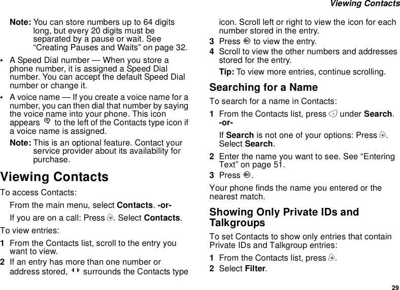 29Viewing ContactsNote: You can store numbers up to 64 digitslong, but every 20 digits must beseparated by a pause or wait. See“Creating Pauses and Waits” on page 32.•A Speed Dial number — When you store aphone number, it is assigned a Speed Dialnumber. You can accept the default Speed Dialnumber or change it.•A voice name — If you create a voice name for anumber, you can then dial that number by sayingthe voice name into your phone. This iconappears Pto the left of the Contacts type icon ifa voice name is assigned.Note: This is an optional feature. Contact yourservice provider about its availability forpurchase.Viewing ContactsTo access Contacts:From the main menu, select Contacts.-or-Ifyouareonacall:Pressm.SelectContacts.To view entries:1From the Contacts list, scroll to the entry youwant to view.2If an entry has more than one number oraddress stored, &lt;&gt; surrounds the Contacts typeicon. Scroll left or right to view the icon for eachnumber stored in the entry.3Press Oto view the entry.4Scroll to view the other numbers and addressesstored for the entry.Tip: To view more entries, continue scrolling.Searching for a NameTo search for a name in Contacts:1From the Contacts list, press Aunder Search.-or-If Search is not one of your options: Press m.Select Search.2Enter the name you want to see. See “EnteringText”onpage51.3Press O.Your phone finds the name you entered or thenearest match.Showing Only Private IDs andTalkgroupsTo set Contacts to show only entries that containPrivate IDs and Talkgroup entries:1From the Contacts list, press m.2Select Filter.
