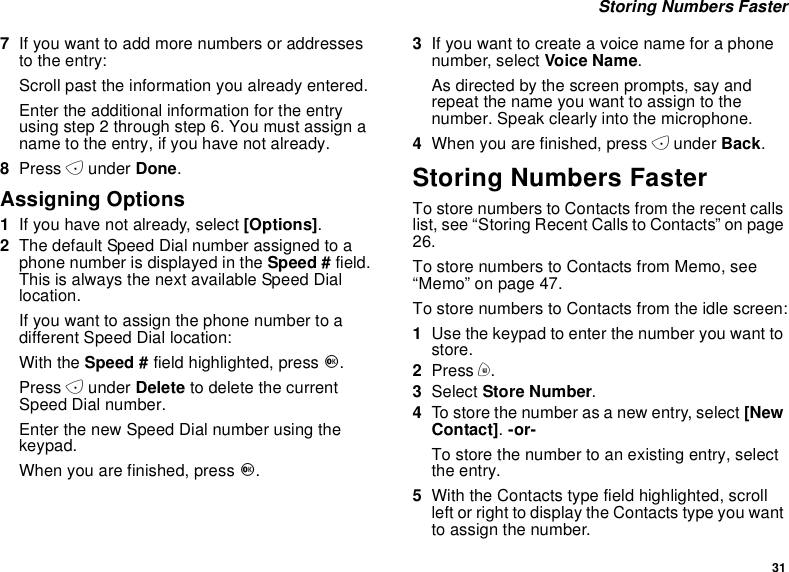 31Storing Numbers Faster7If you want to add more numbers or addressesto the entry:Scroll past the information you already entered.Enter the additional information for the entryusing step 2 through step 6. You must assign aname to the entry, if you have not already.8Press Aunder Done.Assigning Options1Ifyouhavenotalready,select[Options].2The default Speed Dial number assigned to aphone number is displayed in the Speed # field.This is always the next available Speed Diallocation.Ifyouwanttoassignthephonenumbertoadifferent Speed Dial location:With the Speed # field highlighted, press O.Press Aunder Delete to delete the currentSpeed Dial number.Enter the new Speed Dial number using thekeypad.When you are finished, press O.3Ifyouwanttocreateavoicenameforaphonenumber, select Voice Name.As directed by the screen prompts, say andrepeat the name you want to assign to thenumber. Speak clearly into the microphone.4When you are finished, press Aunder Back.Storing Numbers FasterTo store numbers to Contacts from the recent callslist, see “Storing Recent Calls to Contacts” on page26.To store numbers to Contacts from Memo, see“Memo” on page 47.To store numbers to Contacts from the idle screen:1Use the keypad to enter the number you want tostore.2Press m.3Select Store Number.4To store the number as a new entry, select [NewContact].-or-To store the number to an existing entry, selectthe entry.5With the Contacts type field highlighted, scrollleft or right to display the Contacts type you wantto assign the number.