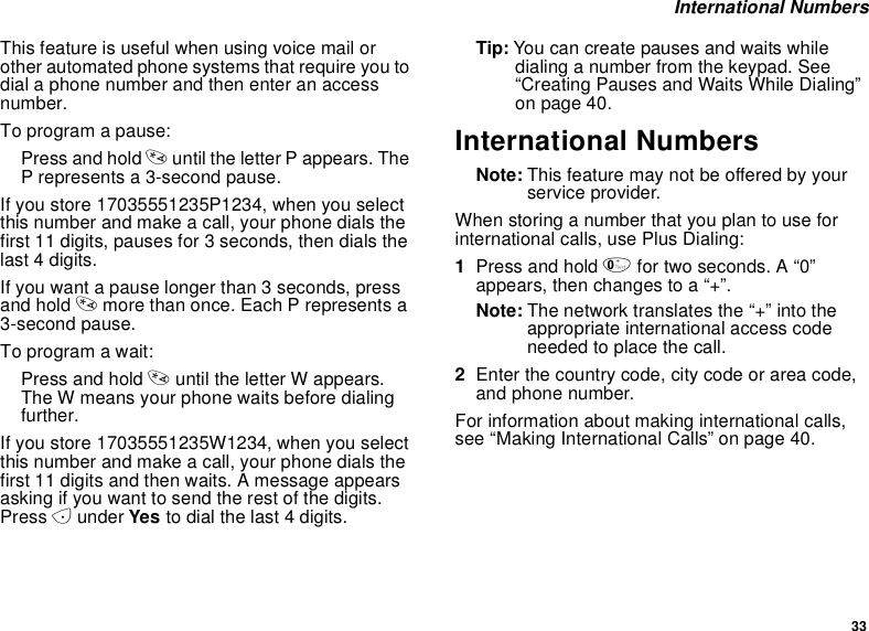 33International NumbersThis feature is useful when using voice mail orother automated phone systems that require you todial a phone number and then enter an accessnumber.To program a pause:Press and hold *until the letter P appears. TheP represents a 3-second pause.If you store 17035551235P1234, when you selectthis number and make a call, your phone dials thefirst 11 digits, pauses for 3 seconds, then dials thelast 4 digits.If you want a pause longer than 3 seconds, pressand hold *more than once. Each P represents a3-second pause.To program a wait:Press and hold *until the letter W appears.The W means your phone waits before dialingfurther.If you store 17035551235W1234, when you selectthis number and make a call, your phone dials thefirst 11 digits and then waits. A message appearsasking if you want to send the rest of the digits.Press Aunder Yes to dial the last 4 digits.Tip: You can create pauses and waits whiledialing a number from the keypad. See“Creating Pauses and Waits While Dialing”on page 40.International NumbersNote: This feature may not be offered by yourservice provider.When storing a number that you plan to use forinternational calls, use Plus Dialing:1Press and hold 0for two seconds. A “0”appears, then changes to a “+”.Note: The network translates the “+” into theappropriate international access codeneeded to place the call.2Enter the country code, city code or area code,and phone number.For information about making international calls,see “Making International Calls” on page 40.