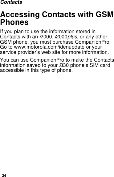 34ContactsAccessing Contacts with GSMPhonesIfyouplantousetheinformationstoredinContacts with an i2000, i2000plus, or any otherGSM phone, you must purchase CompanionPro.Go to www.motorola.com/idenupdate or yourservice provider’s web site for more information.You can use CompanionPro to make the Contactsinformation saved to your i830 phone’s SIM cardaccessible in this type of phone.