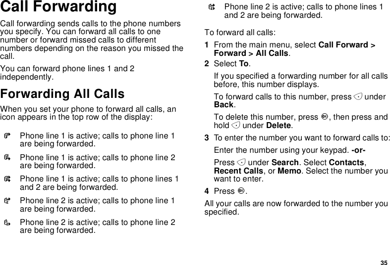 35Call ForwardingCall forwarding sends calls to the phone numbersyou specify. You can forward all calls to onenumber or forward missed calls to differentnumbers depending on the reason you missed thecall.You can forward phone lines 1 and 2independently.Forwarding All CallsWhen you set your phone to forward all calls, anicon appears in the top row of the display:To forward all calls:1From the main menu, select Call Forward &gt;Forward &gt; All Calls.2Select To.If you specified a forwarding number for all callsbefore, this number displays.To forward calls to this number, press AunderBack.To delete this number, press O,thenpressandhold Aunder Delete.3To enter the number you want to forward calls to:Enter the number using your keypad. -or-Press Aunder Search. Select Contacts,Recent Calls,orMemo. Select the number youwant to enter.4Press O.All your calls are now forwarded to the number youspecified.GPhone line 1 is active; calls to phone line 1are being forwarded.IPhone line 1 is active; calls to phone line 2are being forwarded.HPhone line 1 is active; calls to phone lines 1and 2 are being forwarded.JPhone line 2 is active; calls to phone line 1are being forwarded.LPhone line 2 is active; calls to phone line 2are being forwarded.KPhone line 2 is active; calls to phone lines 1and 2 are being forwarded.