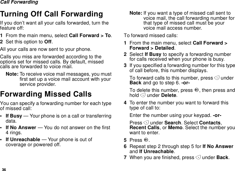 36Call ForwardingTurning Off Call ForwardingIf you don’t want all your calls forwarded, turn thefeature off:1From the main menu, select Call Forward &gt; To.2Set this option to Off.All your calls are now sent to your phone.Calls you miss are forwarded according to theoptions set for missed calls. By default, missedcalls are forwarded to voice mail.Note: To receive voice mail messages, you mustfirst set up a voice mail account with yourservice provider.Forwarding Missed CallsYou can specify a forwarding number for each typeof missed call:•IfBusy— Your phone is on a call or transferringdata.•IfNoAnswer— You do not answer on the first4rings.• If Unreachable — Your phone is out ofcoverage or powered off.Note: If you want a type of missed call sent tovoicemail,thecallforwardingnumberforthat type of missed call must be yourvoice mail access number.Toforwardmissedcalls:1From the main menu, select Call Forward &gt;Forward &gt; Detailed.2Select If Busy to specify a forwarding numberfor calls received when your phone is busy.3If you specified a forwarding number for this typeof call before, this number displays.To forward calls to this number, press AunderBack andgotostep6.-or-To delete this number, press O,thenpressandhold Aunder Delete.4To enter the number you want to forward thistype of call to:Enter the number using your keypad. -or-Press Aunder Search. Select Contacts,Recent Calls,orMemo. Select the number youwant to enter.5Press O.6Repeat step 2 through step 5 for If No Answerand If Unreachable.7When you are finished, press Aunder Back.