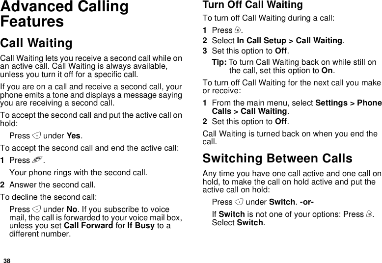 38Advanced CallingFeaturesCall WaitingCall Waiting lets you receive a second call while onan active call. Call Waiting is always available,unless you turn it off for a specific call.Ifyouareonacallandreceiveasecondcall,yourphone emits a tone and displays a message sayingyouarereceivingasecondcall.To accept the second call and put the active call onhold:Press Aunder Yes.To accept the second call and end the active call:1Press e.Your phone rings with the second call.2Answer the second call.To decline the second call:Press Aunder No.Ifyousubscribetovoicemail, the call is forwarded to your voice mail box,unless you set Call Forward for If Busy to adifferent number.Turn Off Call WaitingTo turn off Call Waiting during a call:1Press m.2Select In Call Setup &gt; Call Waiting.3Set this option to Off.Tip: To turn Call Waiting back on while still onthe call, set this option to On.To turn off Call Waiting for the next call you makeor receive:1From the main menu, select Settings &gt; PhoneCalls &gt; Call Waiting.2Set this option to Off.Call Waiting is turned back on when you end thecall.Switching Between CallsAny time you have one call active and one call onhold, to make the call on hold active and put theactive call on hold:Press Aunder Switch.-or-If Switch is not one of your options: Press m.Select Switch.