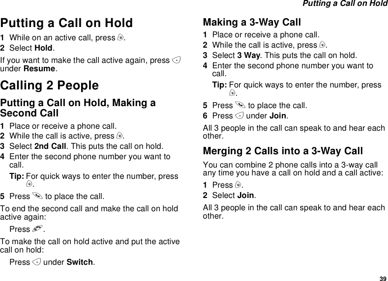 39Putting a Call on HoldPutting a Call on Hold1Whileonanactivecall,pressm.2Select Hold.If you want to make the call active again, press Aunder Resume.Calling 2 PeoplePutting a Call on Hold, Making aSecond Call1Place or receive a phone call.2While the call is active, press m.3Select 2nd Call. This puts the call on hold.4Enter the second phone number you want tocall.Tip: For quick ways to enter the number, pressm.5Press sto place the call.To end the second call and make the call on holdactive again:Press e.Tomakethecallonholdactiveandputtheactivecall on hold:Press Aunder Switch.Making a 3-Way Call1Place or receive a phone call.2While the call is active, press m.3Select 3Way. This puts the call on hold.4Enter the second phone number you want tocall.Tip: For quick ways to enter the number, pressm.5Press sto place the call.6Press Aunder Join.All 3 people in the call can speak to and hear eachother.Merging 2 Calls into a 3-Way CallYou can combine 2 phone calls into a 3-way callany time you have a call on hold and a call active:1Press m.2Select Join.All 3 people in the call can speak to and hear eachother.