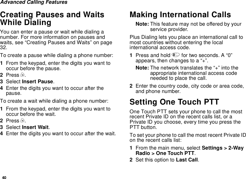 40Advanced Calling FeaturesCreating Pauses and WaitsWhile DialingYou can enter a pause or wait while dialing anumber. For more information on pauses andwaits, see “Creating Pauses and Waits” on page32.To create a pause while dialing a phone number:1From the keypad, enter the digits you want tooccur before the pause.2Press m.3Select Insert Pause.4Enter the digits you want to occur after thepause.To create a wait while dialing a phone number:1From the keypad, enter the digits you want tooccur before the wait.2Press m.3Select Insert Wait.4Enter the digits you want to occur after the wait.Making International CallsNote: This feature may not be offered by yourservice provider.Plus Dialing lets you place an international call tomost countries without entering the localinternational access code.1Press and hold 0for two seconds. A “0”appears, then changes to a “+”.Note: The network translates the “+” into theappropriate international access codeneeded to place the call.2Enter the country code, city code or area code,and phone number.Setting One Touch PTTOne Touch PTT sets your phone to call the mostrecent Private ID on the recent calls list, or aPrivate ID you choose, every time you press thePTT button.To set your phone to call the most recent Private IDon the recent calls list:1From the main menu, select Settings &gt; 2-WayRadio &gt; One Touch PTT.2Set this option to Last Call.