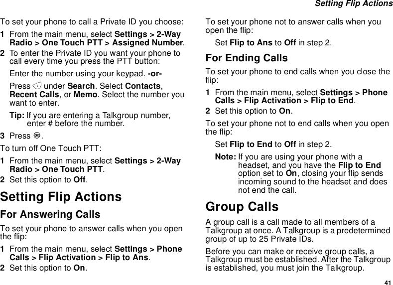 41Setting Flip ActionsTo set your phone to call a Private ID you choose:1From the main menu, select Settings &gt; 2-WayRadio &gt; One Touch PTT &gt; Assigned Number.2To enter the Private ID you want your phone tocall every time you press the PTT button:Enter the number using your keypad. -or-Press Aunder Search. Select Contacts,Recent Calls,orMemo. Select the number youwant to enter.Tip: If you are entering a Talkgroup number,enter # before the number.3Press O.To turn off One Touch PTT:1From the main menu, select Settings &gt; 2-WayRadio &gt; One Touch PTT.2Set this option to Off.Setting Flip ActionsFor Answering CallsTo set your phone to answer calls when you openthe flip:1From the main menu, select Settings &gt; PhoneCalls &gt; Flip Activation &gt; Flip to Ans.2Set this option to On.To set your phone not to answer calls when youopen the flip:Set Flip to Ans to Off in step 2.For Ending CallsTo set your phone to end calls when you close theflip:1From the main menu, select Settings &gt; PhoneCalls &gt; Flip Activation &gt; Flip to End.2Set this option to On.To set your phone not to end calls when you openthe flip:Set Flip to End to Off in step 2.Note: Ifyouareusingyourphonewithaheadset, and you have the Flip to Endoption set to On, closing your flip sendsincoming sound to the headset and doesnot end the call.Group CallsA group call is a call made to all members of aTalkgroup at once. A Talkgroup is a predeterminedgroupofupto25PrivateIDs.Before you can make or receive group calls, aTalkgroup must be established. After the Talkgroupis established, you must join the Talkgroup.