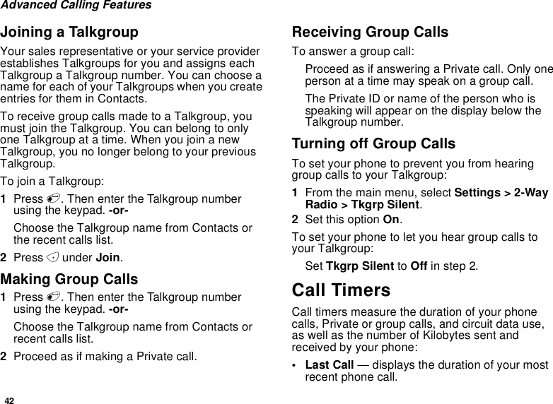 42Advanced Calling FeaturesJoining a TalkgroupYour sales representative or your service providerestablishes Talkgroups for you and assigns eachTalkgroup a Talkgroup number. You can choose aname for each of your Talkgroups when you createentries for them in Contacts.To receive group calls made to a Talkgroup, youmust join the Talkgroup. You can belong to onlyone Talkgroup at a time. When you join a newTalkgroup, you no longer belong to your previousTalkgroup.To join a Talkgroup:1Press #. Then enter the Talkgroup numberusing the keypad. -or-Choose the Talkgroup name from Contacts orthe recent calls list.2Press Aunder Join.Making Group Calls1Press #. Then enter the Talkgroup numberusing the keypad. -or-Choose the Talkgroup name from Contacts orrecent calls list.2Proceed as if making a Private call.Receiving Group CallsTo answer a group call:Proceed as if answering a Private call. Only oneperson at a time may speak on a group call.The Private ID or name of the person who isspeaking will appear on the display below theTalkgroup number.TurningoffGroupCallsTo set your phone to prevent you from hearinggroup calls to your Talkgroup:1From the main menu, select Settings &gt; 2-WayRadio &gt; Tkgrp Silent.2Set this option On.To set your phone to let you hear group calls toyour Talkgroup:Set Tkgrp Silent to Off in step 2.Call TimersCall timers measure the duration of your phonecalls, Private or group calls, and circuit data use,as well as the number of Kilobytes sent andreceived by your phone:•LastCall— displays the duration of your mostrecent phone call.