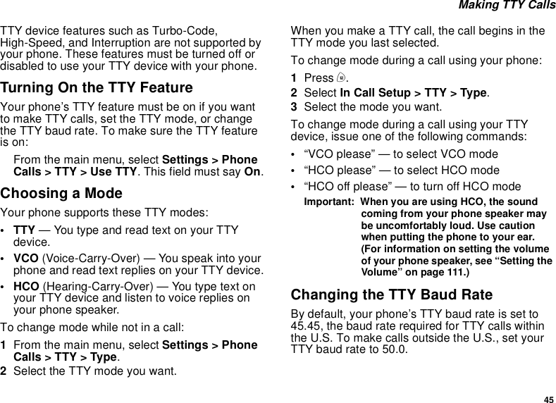 45Making TTY CallsTTY device features such as Turbo-Code,High-Speed, and Interruption are not supported byyour phone. These features must be turned off ordisabled to use your TTY device with your phone.TurningOntheTTYFeatureYour phone’s TTY feature must be on if you wantto make TTY calls, set the TTY mode, or changethe TTY baud rate. To make sure the TTY featureis on:From the main menu, select Settings &gt; PhoneCalls &gt; TTY &gt; Use TTY. This field must say On.Choosing a ModeYour phone supports these TTY modes:• TTY — You type and read text on your TTYdevice.•VCO(Voice-Carry-Over) — You speak into yourphone and read text replies on your TTY device.• HCO (Hearing-Carry-Over) — You type text onyour TTY device and listen to voice replies onyour phone speaker.To change mode while not in a call:1From the main menu, select Settings &gt; PhoneCalls &gt; TTY &gt; Type.2Select the TTY mode you want.When you make a TTY call, the call begins in theTTY mode you last selected.To change mode during a call using your phone:1Press m.2Select In Call Setup &gt; TTY &gt; Type.3Selectthemodeyouwant.To change mode during a call using your TTYdevice, issue one of the following commands:•“VCO please” — to select VCO mode•“HCO please” — to select HCO mode•“HCO off please” — to turn off HCO modeImportant: When you are using HCO, the soundcoming from your phone speaker maybe uncomfortably loud. Use cautionwhen putting the phone to your ear.(For information on setting the volumeof your phone speaker, see “Setting theVolume” on page 111.)Changing the TTY Baud RateBy default, your phone’s TTY baud rate is set to45.45, the baud rate required for TTY calls withinthe U.S. To make calls outside the U.S., set yourTTYbaudrateto50.0.