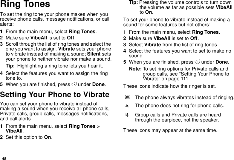 48Ring TonesTo set the ring tone your phone makes when youreceive phone calls, message notifications, or callalerts:1From the main menu, select Ring Tones.2Make sure VibeAll is set to Off.3Scroll through the list of ring tones and select theone you want to assign. Vibrate sets your phoneto vibrate instead of making a sound; Silent setsyour phone to neither vibrate nor make a sound.Tip: Highlighting a ring tone lets you hear it.4Select the features you want to assign the ringtone to.5When you are finished, press Aunder Done.Setting Your Phone to VibrateYou can set your phone to vibrate instead ofmaking a sound when you receive all phone calls,Private calls, group calls, messages notifications,and call alerts.1From the main menu, select Ring Tones &gt;VibeAll.2Set this option to On.Tip: Pressing the volume controls to turn downthe volume as far as possible sets VibeAllto On.To set your phone to vibrate instead of making asound for some features but not others:1From the main menu, select Ring Tones.2Make sure VibeAll is set to Off.3Select Vibrate from the list of ring tones.4Select the features you want to set to make nosound.5When you are finished, press Aunder Done.Note: To set ring options for Private calls andgroup calls, see “Setting Your Phone toVibrate” on page 111.These icons indicate how the ringer is set.These icons may appear at the same time.QThe phone always vibrates instead of ringing.MThe phone does not ring for phone calls.uGroupcallsandPrivatecallsareheardthrough the earpiece, not the speaker.