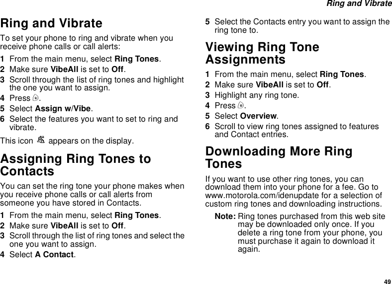 49Ring and VibrateRing and VibrateTo set your phone to ring and vibrate when youreceive phone calls or call alerts:1From the main menu, select Ring Tones.2Make sure VibeAll is set to Off.3Scroll through the list of ring tones and highlighttheoneyouwanttoassign.4Press m.5Select Assign w/Vibe.6Select the features you want to set to ring andvibrate.This icon Sappears on the display.Assigning Ring Tones toContactsYou can set the ring tone your phone makes whenyou receive phone calls or call alerts fromsomeone you have stored in Contacts.1From the main menu, select Ring Tones.2Make sure VibeAll is set to Off.3Scroll through the list of ring tones and select theone you want to assign.4Select AContact.5Select the Contacts entry you want to assign thering tone to.Viewing Ring ToneAssignments1From the main menu, select Ring Tones.2Make sure VibeAll is set to Off.3Highlight any ring tone.4Press m.5Select Overview.6Scroll to view ring tones assigned to featuresand Contact entries.Downloading More RingTonesIf you want to use other ring tones, you candownload them into your phone for a fee. Go towww.motorola.com/idenupdate for a selection ofcustom ring tones and downloading instructions.Note: Ring tones purchased from this web sitemay be downloaded only once. If youdelete a ring tone from your phone, youmust purchase it again to download itagain.