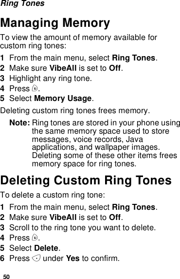 50Ring TonesManaging MemoryTo view the amount of memory available forcustom ring tones:1From the main menu, select Ring Tones.2Make sure VibeAll is set to Off.3Highlight any ring tone.4Press m.5Select Memory Usage.Deleting custom ring tones frees memory.Note: Ring tones are stored in your phone usingthe same memory space used to storemessages, voice records, Javaapplications, and wallpaper images.Deleting some of these other items freesmemory space for ring tones.Deleting Custom Ring TonesTo delete a custom ring tone:1From the main menu, select Ring Tones.2Make sure VibeAll is set to Off.3Scroll to the ring tone you want to delete.4Press m.5Select Delete.6Press Aunder Yes to confirm.