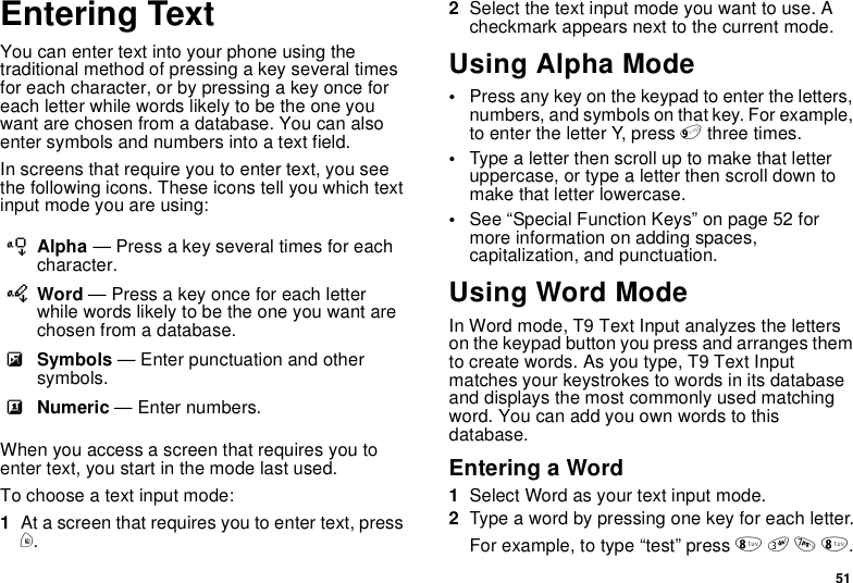 51Entering TextYou can enter text into your phone using thetraditional method of pressing a key several timesfor each character, or by pressing a key once foreach letter while words likely to be the one youwant are chosen from a database. You can alsoenter symbols and numbers into a text field.In screens that require you to enter text, you seethe following icons. These icons tell you which textinput mode you are using:When you access a screen that requires you toenter text, you start in the mode last used.To choose a text input mode:1At a screen that requires you to enter text, pressm.2Select the text input mode you want to use. Acheckmark appears next to the current mode.Using Alpha Mode•Press any key on the keypad to enter the letters,numbers, and symbols on that key. For example,to enter the letter Y, press 9three times.•Typealetterthenscrolluptomakethatletteruppercase, or type a letter then scroll down tomake that letter lowercase.•See “Special Function Keys” on page 52 formore information on adding spaces,capitalization, and punctuation.Using Word ModeIn Word mode, T9 Text Input analyzes the letterson the keypad button you press and arranges themto create words. As you type, T9 Text Inputmatches your keystrokes to words in its databaseand displays the most commonly used matchingword. You can add you own words to thisdatabase.Entering a Word1Select Word as your text input mode.2Typeawordbypressingonekeyforeachletter.For example, to type “test” press 8378.lAlpha — Press a key several times for eachcharacter.jWord — Press a key once for each letterwhile words likely to be the one you want arechosen from a database.iSymbols — Enter punctuation and othersymbols.kNumeric — Enter numbers.